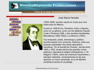 2006 MaestroRaymundo Producciones
Tema de la clase: Romanticismo en Hispanoamérica
Inicios
Rasgos
Autores
Obras
Media
©
C. A.
MaestroR@ymundo Producciones
(1803-1839), escritor nacido en Cuba que vivió
sobre todo en México.
Fundó en 1826 El Iris, Periódico crítico y literario,
único en su género, junto con los italianos Claudio
Linati y Florencio Galli, y dos revistas importantes,
Miscelánea (1829-1832) y La Minerva (1834).
Fue ensayista, poeta, dramaturgo y político;
escribió poesía civil, amorosa, histórica; entre sus
poemas sobresalen dos silvas descriptivo-
narrativas: “En el teocalli de Cholula”, escrita entre
1820 y 1832, donde admira las grandes ruinas
aztecas y reprueba la religión prehispánica, y “Al
Niágara” (1824), sobre las entonces imponentes y
salvajes cataratas, composiciones en las que
aparece un nuevo personaje, el yo de filiación
romántica inscrito en el paisaje.
José María Heredia
 