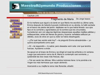 2006 MaestroRaymundo Producciones
Tema de la clase: Romanticismo en Hispanoamérica
Inicios
Rasgos
Autores
Obras
Media
©
C. A.
MaestroR@ymundo Producciones
Capítulo LXII.
En la mañana que siguió a la tarde en que María me escribió su última carta,
Emma después de haberla buscado inútilmente en su alcoba, la halló sentada
en el banco de piedra del jardín: dejábase ver lo que había llorado: sus ojos
fijos en la corriente y agrandados por la sombra que los circundaba,
humedecían aún con algunas lágrimas despaciosas aquellas mejillas pálidas y
enflaquecidas, antes tan llenas de gracia y lozanía: exhalaba sollozos ya
débiles, ecos de otros en que su dolor se había desahogado.
—¿Por qué has venido sola hoy? —le preguntó Emma abrazándola—: yo
quería acompañarté como ayer.
—Sí —le respondió—; lo sabía; pero deseaba venir sola: creí que tendría
fuerzas. Ayúdame a andar.
Se apoyó en el brazo de Emma y se dirigió al rosal de enfrente a mi ventana.
Luego que estuvieron cerca de él, María lo contempló casi sonriente, y
quitándole las dos rosas más frescas, dijo:
—Tal vez serán las últimas. Mira cuántos botones tiene: tú le pondrás a la
Virgen los más hermosos que vayan abriendo.
Acercando a su mejilla la rama más florecida, añadió:
Fragmento de María De Jorge Isaacs
 