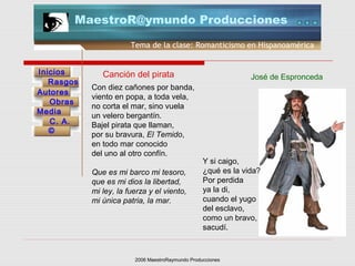2006 MaestroRaymundo Producciones
Tema de la clase: Romanticismo en Hispanoamérica
Inicios
Rasgos
Autores
Obras
Media
©
C. A.
MaestroR@ymundo Producciones
Con diez cañones por banda,
viento en popa, a toda vela,
no corta el mar, sino vuela
un velero bergantín.
Bajel pirata que llaman,
por su bravura, El Temido,
en todo mar conocido
del uno al otro confín.
Que es mi barco mi tesoro,
que es mi dios la libertad,
mi ley, la fuerza y el viento,
mi única patria, la mar.
Canción del pirata José de Espronceda
Y si caigo,
¿qué es la vida?
Por perdida
ya la di,
cuando el yugo
del esclavo,
como un bravo,
sacudí.
 
