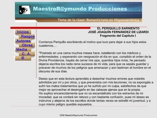 2006 MaestroRaymundo Producciones
Tema de la clase: Romanticismo en Hispanoamérica
Inicios
Rasgos
Autores
Obras
Media
©
C. A.
MaestroR@ymundo Producciones
EL PERIQUILLO SARNIENTO
JOSÉ JOAQUÍN FERNÁNDEZ DE LIZARDI
Fragmento del Capítulo I
Comienza Periquillo escribiendo el motivo que tuvo para dejar a sus hijos estos
cuadernos,…
"Postrado en una cama muchos meses hace, batallando con los médicos y
enfermedades, y esperando con resignación el día en que, cumplido el orden de la
Divina Providencia, hayáis de cerrar mis ojos, queridos hijos míos, he pensado
dejaros escritos los nada raros sucesos de mi vida, para que os sepáis guardar y
precaver de muchos de los peligros que amenazan y aún lastiman al hombre en el
discurso de sus días.
Deseo que en esta lectura aprendáis a desechar muchos errores que notaréis
admitidos por mí y por otros, y que prevenidos con mis lecciones, no os expongáis a
sufrir los malos tratamientos que yo he sufrido por mi culpa, satisfechos de que
mejor es aprovechar el desengaño en las cabezas ajenas que en la propia.
Os suplico encarecidamente que no os escandalicéis con los extravíos de mi
mocedad, que os contaré sin rebozo y con bastante confusión, pues mi deseo es
instruiros y alejaros de los escollos donde tantas veces se estrelló mi juventud, y a
cuyo mismo peligro quedáis expuestos.
 