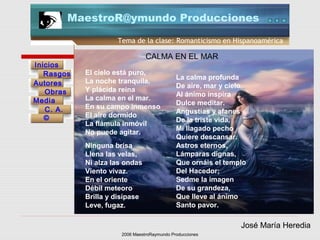 2006 MaestroRaymundo Producciones
Tema de la clase: Romanticismo en Hispanoamérica
Inicios
Rasgos
Autores
Obras
Media
©
C. A.
MaestroR@ymundo Producciones
El cielo está puro,
La noche tranquila,
Y plácida reina
La calma en el mar.
En su campo inmenso
El aire dormido
La flámula inmóvil
No puede agitar.
CALMA EN EL MAR
Ninguna brisa
Llena las velas,
Ni alza las ondas
Viento vivaz.
En el oriente
Débil meteoro
Brilla y disípase
Leve, fugaz.
La calma profunda
De aire, mar y cielo,
Al ánimo inspira
Dulce meditar.
Angustias y afanes
De la triste vida,
Mi llagado pecho
Quiere descansar.
Astros eternos,
Lámparas dignas,
Que ornáis el templo
Del Hacedor;
Sedme la imagen
De su grandeza,
Que lleve al ánimo
Santo pavor.
José María Heredia
 