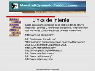 2006 MaestroRaymundo Producciones
Tema de la clase: Romanticismo en Hispanoamérica
Inicios
Rasgos
Autores
Obras
Media
©
C. A.
MaestroR@ymundo Producciones
Links de interés
Estos son algunos rincones de la Web de donde obtuve
imágenes, poemas y referencias en general, te recomiendo
que los visites cuando necesites obtener información.
http://www.los-poetas.com/
http://redescolar.ilce.edu.mx/
"Romanticismo hispanoamericano." Microsoft® Encarta®
2006 [CD]. Microsoft Corporation, 2005.
http://www.monografias.com/
http://es.wikipedia.org/wiki/Portada
http://www.artehistoria.com/
http://www.definicion.org/
http://www.arts-history.mx/
 