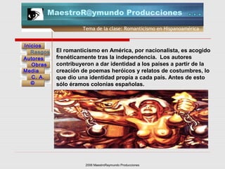 2006 MaestroRaymundo Producciones
Tema de la clase: Romanticismo en Hispanoamérica
Inicios
Rasgos
Autores
Obras
Media
©
C. A.
MaestroR@ymundo Producciones
El romanticismo en América, por nacionalista, es acogido
frenéticamente tras la independencia. Los autores
contribuyeron a dar identidad a los países a partir de la
creación de poemas heróicos y relatos de costumbres, lo
que dio una identidad propia a cada país. Antes de esto
sólo éramos colonias españolas.
 