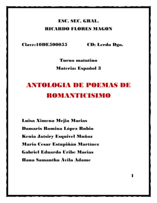 ESC. SEC. GRAL.
RICARDO FLORES MAGON
Clave:10DE500055 CD: Lerdo Dgo.
Turno matutino
Materia: Español 3
ANTOLOGIA DE POEMAS DE
ROMANTICISIMO
Luisa Ximena Mejia Macias
Damaris Romina López Rubio
Kenia Jatsiry Esquivel Muñoz
Mario Cesar Estupiñán Martínez
Gabriel Eduardo Uribe Macias
Hana Samantha Ávila Adame
1
 