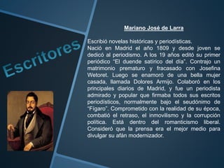 Mariano José de Larra
Escribió novelas históricas y periodísticas.
Nació en Madrid el año 1809 y desde joven se
dedicó al periodismo. A los 19 años editó su primer
periódico “El duende satírico del día”. Contrajo un
matrimonio prematuro y fracasado con Josefina
Wetoret. Luego se enamoró de una bella mujer
casada, llamada Dolores Armijo. Colaboró en los
principales diarios de Madrid, y fue un periodista
admirado y popular que firmaba todos sus escritos
periodísticos, normalmente bajo el seudónimo de
“Fígaro”. Comprometido con la realidad de su época,
combatió el retraso, el inmovilismo y la corrupción
política. Está dentro del romanticismo liberal.
Consideró que la prensa era el mejor medio para
divulgar su afán modernizador.
 