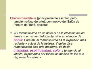 Charles Baudelaire (principalmente escritor, pero
también crítico de arte), con motivo del Salón de
Pintura de 1846, declaró:
 «El romanticismo no se halla ni en la elección de los
temas ni en su verdad exacta, sino en el modo de
sentir. Para mí, el romanticismo es la expresión más
reciente y actual de la belleza. Y quien dice
romanticismo dice arte moderno, es decir,
intimidad, espiritualidad, color y tendencia al
infinito, expresados por todos los medios de los que
disponen las artes.»
 