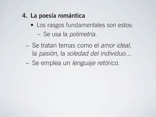 Lord Byron.
-123) 4. La poesía romántica
          • Los rasgos fundamentales son estos:
            – Se usa la polimetría.
         – Se tratan temas como el amor ideal,
           la pasión, la soledad del individuo…
                             • Para abordar el estudio del R
         – Se emplea un lenguaje retórico.
                               sepan diferenciar el significa
      • Conviven dos tipos de poesía: la lírica, que lluvi
                              Se puede proponer una
        expresa sentimientos, y la narrativa, que relata
                              situación o concepto que le
        una historia.         se contrastará la visión que s
      • Dentro de la poesía lírica destacan textos román
                              fragmentos de
        José de Espronceda, y por los sentimientos atorm
                               Gustavo Adolfo Bécquer
 