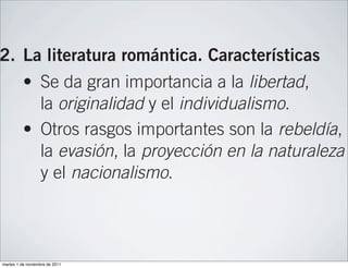 de la Independencia (1808-1814) y el rég
                  absolutista de Fernando VII.

2. La literatura romántica. Características
          • Se da gran importancia a la libertad,
            la originalidad y el individualismo.
          • Otros rasgos importantes son la rebeldía,
            la evasión, la proyección en la naturaleza
            y el nacionalismo.

3. Fuentes de la literatura romántica
          • En el Romanticismo alemán destaca
            Goethe, y en el Romanticismo inglés, el po
martes 1 de noviembre de 2011
 