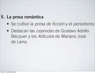 José de Espronceda, Gustavo Adolfo Bécquer
                  y Rosalía de Castro.

5. La prosa romántica
          • Se cultivó la prosa de ficción y el periodismo.
          • Destacan las Leyendas de Gustavo Adolfo
            Bécquer y los Artículos de Mariano José
            de Larra.

6. El teatro romántico
          • Se rechazan las unidades clásicas y se plante
            argumentos en los que un héroe misterioso
            se enfrenta a un destino habitualmente trágic
martes 1 de noviembre de 2011
 