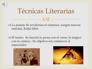 
 La poesía: Se revaloriza el romance, surgen nuevas
estrofas. Estilo libre
 El teatro: Se mezcla la prosa con el verso, lo trágico
con lo cómico . Su objetivo era conmover al
espectador.
Técnicas Literarias
 