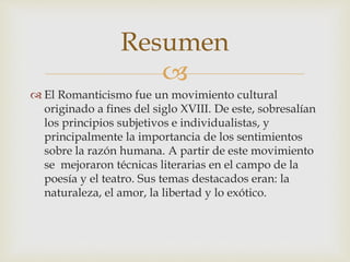 
 El Romanticismo fue un movimiento cultural
originado a fines del siglo XVIII. De este, sobresalían
los principios subjetivos e individualistas, y
principalmente la importancia de los sentimientos
sobre la razón humana. A partir de este movimiento
se mejoraron técnicas literarias en el campo de la
poesía y el teatro. Sus temas destacados eran: la
naturaleza, el amor, la libertad y lo exótico.
Resumen
 