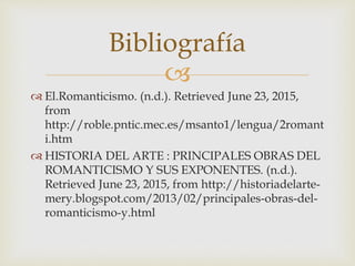 
 El.Romanticismo. (n.d.). Retrieved June 23, 2015,
from
http://roble.pntic.mec.es/msanto1/lengua/2romant
i.htm
 HISTORIA DEL ARTE : PRINCIPALES OBRAS DEL
ROMANTICISMO Y SUS EXPONENTES. (n.d.).
Retrieved June 23, 2015, from http://historiadelarte-
mery.blogspot.com/2013/02/principales-obras-del-
romanticismo-y.html
Bibliografía
 
