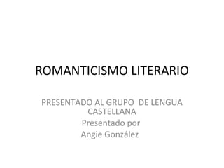 ROMANTICISMO LITERARIO PRESENTADO AL GRUPO  DE LENGUA CASTELLANA Presentado por  Angie González  