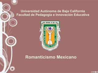 Universidad Autónoma de Baja California Facultad de Pedagogía e Innovación Educativa Romanticismo Mexicano 