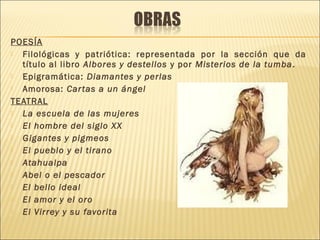 POESÍA
 Filológicas y patriótica: representada por la sección que da
título al libro Albores y destellos y por Misterios de la tumba.
 Epigramática: Diamantes y perlas
 Amorosa: Cartas a un ángel
TEATRAL
 La escuela de las mujeres
 El hombre del siglo XX
 Gigantes y pigmeos
 El pueblo y el tirano
 Atahualpa
 Abel o el pescador
 El bello ideal
 El amor y el oro
 El Virrey y su favorita
 