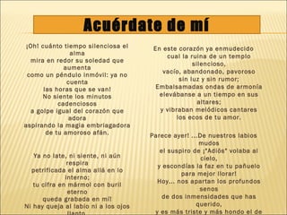 ¡Oh! cuánto tiempo silenciosa el
alma
mira en redor su soledad que
aumenta
como un péndulo inmóvil: ya no
cuenta
las horas que se van!
No siente los minutos
cadenciosos
a golpe igual del corazón que
adora
aspirando la magia embriagadora
de tu amoroso afán.
Ya no late, ni siente, ni aún
respira
petrificada el alma allá en lo
interno;
tu cifra en mármol con buril
eterno
queda grabada en mí!
Ni hay queja al labio ni a los ojos
En este corazón ya enmudecido
cual la ruina de un templo
silencioso,
vacío, abandonado, pavoroso
sin luz y sin rumor;
Embalsamadas ondas de armonía
elevábanse a un tiempo en sus
altares;
y vibraban melódicos cantares
los ecos de tu amor.
Parece ayer! ...De nuestros labios
mudos
el suspiro de ¡"Adiós" volaba al
cielo,
y escondías la faz en tu pañuelo
para mejor llorar!
Hoy... nos apartan los profundos
senos
de dos inmensidades que has
querido,
y es más triste y más hondo el de
Acuérdate de mí
 