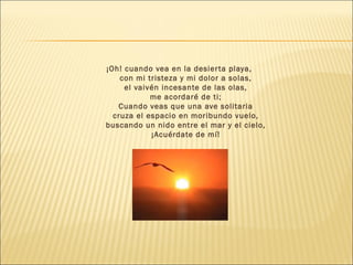 ¡Oh! cuando vea en la desierta playa,
con mi tristeza y mi dolor a solas,
el vaivén incesante de las olas,
me acordaré de ti;
Cuando veas que una ave solitaria
cruza el espacio en moribundo vuelo,
buscando un nido entre el mar y el cielo,
¡Acuérdate de mí!
 
