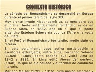  La génesis del Romanticismo se desarrolló en Europa
durante el primer tercio del siglo XIX.
 Muy pronto invade Hispanoamérica, se considera que
el primer brote auténticamente romántico se da en
Buenos Aires, en 1832, año en el que el poeta
argentino Esteban Echevarría publica Elvira o la novia
del Plata.
 En el Perú el Romanticismo fue tardío, medio siglo de
retraso.
 En este surgimiento cupo activa participación a
escritores extranjeros, entre ellos, Fernando Velarde
(11825 – 1881) poeta español que visitó Lima de
1842 a 1881. En Lima editó Flores del desierto
(1848), lo que le dio calidad y autoridad de conductor
literario.

 
