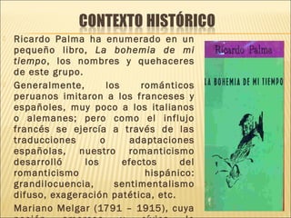  Ricardo Palma ha enumerado en un
pequeño libro, La bohemia de mi
tiempo, los nombres y quehaceres
de este grupo.
 Generalmente, los románticos
peruanos imitaron a los franceses y
españoles, muy poco a los italianos
o alemanes; pero como el influjo
francés se ejercía a través de las
traducciones o adaptaciones
españolas, nuestro romanticismo
desarrolló los efectos del
romanticismo hispánico:
grandilocuencia, sentimentalismo
difuso, exageración patética, etc.
 Mariano Melgar (1791 – 1915), cuya
 