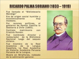  Fue llamado el “Bibliotecario
Mendigo”
 Era de origen social humilde y
económicamente muy
modesto.
 Por razones políticas, el
gobierno de Ramón Castilla lo
destierra a Chile (1860).
 Contrajo matrimonio con
Cristina Román.
 Fue nombrado director y
restaurador de la Biblioteca
Nacional luego del saqueo
chileno.
 Fue miembro de la Real
Academia de la Lengua
Española, La Real Academia
de Historia, Academia Peruana
Peruana de la Lengua.
 Muere en Miraflores, rodeado
de la admiración general.
 