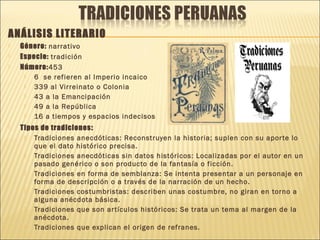 ANÁLISIS LITERARIO
 Género: narrativo
 Especie: tradición
 Número:453
 6 se refieren al Imperio incaico
 339 al Virreinato o Colonia
 43 a la Emancipación
 49 a la República
 16 a tiempos y espacios indecisos
 Tipos de tradiciones:
 Tradiciones anecdóticas: Reconstruyen la historia; suplen con su aporte lo
que el dato histórico precisa.
 Tradiciones anecdóticas sin datos históricos: Localizadas por el autor en un
pasado genérico o son producto de la fantasía o ficción.
 Tradiciones en forma de semblanza: Se intenta presentar a un personaje en
forma de descripción o a través de la narración de un hecho.
 Tradiciones costumbristas: describen unas costumbre, no giran en torno a
alguna anécdota básica.
 Tradiciones que son artículos históricos: Se trata un tema al margen de la
anécdota.
 Tradiciones que explican el origen de refranes.
 