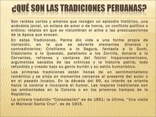  Son relatos cortos y amenos que recogen un episodio histórico, una
anécdota jovial, un enlace de amor o de honra, un conflicto político o
erótico; relatos en que se vislumbran el alma o las preocupaciones
de la época que evocan.
 En estas Tradiciones, Palma dio vida a una forma propia de
narración, en la que se advierte elementos diversos y
contradictorios: Criollismo a lo Segura, fantasía a lo Scott,
Clasicismo a lo Quevedo, patetismo a los Zorrilla, donaire a lo
Cervantes, refranes y cantares del folclor hispanoamericano,
argumentos sacados de las crónicas y la historia patria; todo
refundido y creado bajo su genio burlón y su estilo humorístico.
 Las primeras tradiciones están llenas de un sentimentalismo
romántico y se sitúa en momentos cercanos al presente del autor o
en el pasado incaico. En la década del 60, su interés se orienta
hacia la colonia e incorpora el humor. Las mejores tradiciones son
las ambientadas en la Colonia o en los priemros tiempos de la
República.
 La primera tradición “Consolación” es de 1851; la última, “Una visita
al Mariscal Santa Cruz”, es de 1915.
 
