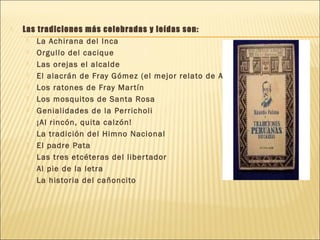  Las tradiciones más celebradas y leídas son:
 La Achirana del Inca
 Orgullo del cacique
 Las orejas el alcalde
 El alacrán de Fray Gómez (el mejor relato de América)
 Los ratones de Fray Martín
 Los mosquitos de Santa Rosa
 Genialidades de la Perricholi
 ¡Al rincón, quita calzón!
 La tradición del Himno Nacional
 El padre Pata
 Las tres etcéteras del libertador
 Al pie de la letra
 La historia del cañoncito
 