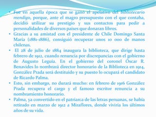• Fue en aquella época que se ganó el apelativo del bibliotecario
mendigo, porque, ante el magro presupuesto con el que contaba,
decidió utilizar su prestigio y sus contactos para pedir a
personalidades de diversos países que donaran libros.
• Gracias a su amistad con el presidente de Chile Domingo Santa
María (1881-1886), consiguió recuperar unos 10 000 de manos
chilenas.
• El 28 de julio de 1884 inaugura la biblioteca, que dirige hasta
febrero de 1912, cuando renuncia por discrepancias con el gobierno
de Augusto Leguía. En el gobierno del coronel Óscar R.
Benavides lo nombrará director honorario de la Biblioteca en 1914,
González Prada será destituido y su puesto lo ocupará el candidato
de Ricardo Palma.
• Esto, sin embargo, no durará mucho: en febrero de 1916 González
Prada recupera el cargo y el famoso escritor renuncia a su
nombramiento honorario.
• Palma, ya convertido en el patriarca de las letras peruanas, se había
retirado en marzo de 1912 a Miraflores, donde viviría los últimos
años de su vida.

 
