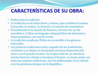 CARACTERÍSTICAS DE SU OBRA:
• Perfecciona la tradición.
• La tradición es un relato breve y ameno, que combina el cuento,
la leyenda, la crónica, la historia y el artículo de costumbres.
• Formalmente es la mezcla de historia y ficción con un fin
anecdótico. Utiliza un lenguaje coloquial lleno de aforismos y
frases populares, con mucha ironía.
• La tradición creada por Palma no se amolda a los géneros
conocidos.
• Las primeras tradiciones están cargadas de un sentimiento
romántico y se sitúan en momentos cercanos al presente del
autor o en el pasado incaico. En la época del 60, su interés se
orienta hacia la colonia e incorpora el humor. La mayor parte, así
como las mejores tradiciones, son las ambientadas en la colonia
o en los primeros tiempos de la República.

 