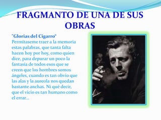 FRAGMANTO DE UNA DE SUS
OBRAS
"Glorias del Cigarro“
Permítaseme traer a la memoria
estas palabras, que tanta falta
hacen hoy por hoy, como quien
dice, para depurar un poco la
fantasía de todos esos que se
creen que los hombres somos
ángeles, cuando es tan obvio que
las alas y la aureola nos quedan
bastante anchas. Ni qué decir,
que el vicio es tan humano como
el errar...

 