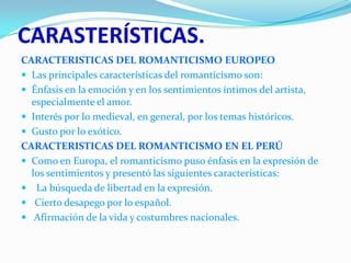 CARASTERÍSTICAS.
CARACTERISTICAS DEL ROMANTICISMO EUROPEO
 Las principales características del romanticismo son:
 Énfasis en la emoción y en los sentimientos íntimos del artista,
especialmente el amor.
 Interés por lo medieval, en general, por los temas históricos.
 Gusto por lo exótico.
CARACTERISTICAS DEL ROMANTICISMO EN EL PERÚ
 Como en Europa, el romanticismo puso énfasis en la expresión de
los sentimientos y presentó las siguientes características:
 La búsqueda de libertad en la expresión.
 Cierto desapego por lo español.
 Afirmación de la vida y costumbres nacionales.

 