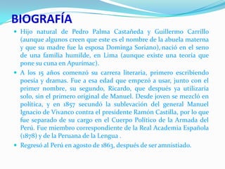 BIOGRAFÍA
 Hijo natural de Pedro Palma Castañeda y Guillermo Carrillo

(aunque algunos creen que este es el nombre de la abuela materna
y que su madre fue la esposa Dominga Soriano), nació en el seno
de una familia humilde, en Lima (aunque existe una teoría que
pone su cuna en Apurímac).
 A los 15 años comenzó su carrera literaria, primero escribiendo
poesía y dramas. Fue a esa edad que empezó a usar, junto con el
primer nombre, su segundo, Ricardo, que después ya utilizaría
solo, sin el primero original de Manuel. Desde joven se mezcló en
política, y en 1857 secundó la sublevación del general Manuel
Ignacio de Vivanco contra el presidente Ramón Castilla, por lo que
fue separado de su cargo en el Cuerpo Político de la Armada del
Perú. Fue miembro correspondiente de la Real Academia Española
(1878) y de la Peruana de la Lengua .
 Regresó al Perú en agosto de 1863, después de ser amnistiado.

 