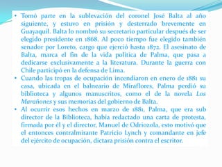 • Tomó parte en la sublevación del coronel José Balta al año
siguiente, y estuvo en prisión y desterrado brevemente en
Guayaquil. Balta lo nombró su secretario particular después de ser
elegido presidente en 1868. Al poco tiempo fue elegido también
senador por Loreto, cargo que ejerció hasta 1872. El asesinato de
Balta, marca el fin de la vida política de Palma, que pasa a
dedicarse exclusivamente a la literatura. Durante la guerra con
Chile participó en la defensa de Lima.
• Cuando las tropas de ocupación incendiaron en enero de 1881 su
casa, ubicada en el balneario de Miraflores, Palma perdió su
biblioteca y algunos manuscritos, como el de la novela Los
Marañones y sus memorias del gobierno de Balta.
• Al ocurrir esos hechos en marzo de 1881, Palma, que era sub
director de la Biblioteca, había redactado una carta de protesta,
firmada por él y el director, Manuel de Odriozola, esto motivó que
el entonces contralmirante Patricio Lynch y comandante en jefe
del ejército de ocupación, dictara prisión contra el escritor.

 