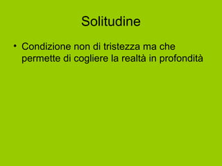 Solitudine
• Condizione non di tristezza ma che
permette di cogliere la realtà in profondità
 