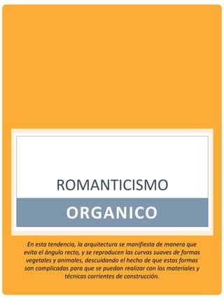 ROMANTICISMO
ORGANICO
En esta tendencia, la arquitectura se manifiesta de manera que
evita el ángulo recto, y se reproducen las curvas suaves de formas
vegetales y animales, descuidando el hecho de que estas formas
son complicadas para que se puedan realizar con los materiales y
técnicas corrientes de construcción.
 