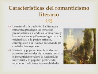 
 Lo natural y la tradición: La literatura
romántica privilegió las temáticas
preindustriales, viendo en la vida rural y
la vuelta a la campiña un refugio para la
originalidad y la pasión artística,
contrapuesto a la frialdad racional de las
ciudades homogéneas.
 Nacional y popular: intentaba dar con
patrones universales de la mente humana,
el romanticismo valoró lo nacional, lo
individual y lo popular, prefiriendo
recuperar tradiciones locales olvidadas
Características del romanticismo
literario
 