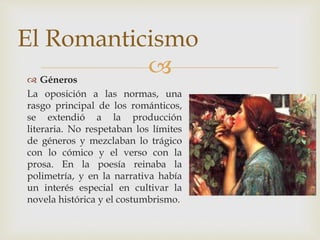  Géneros
La oposición a las normas, una
rasgo principal de los románticos,
se extendió a la producción
literaria. No respetaban los límites
de géneros y mezclaban lo trágico
con lo cómico y el verso con la
prosa. En la poesía reinaba la
polimetría, y en la narrativa había
un interés especial en cultivar la
novela histórica y el costumbrismo.
El Romanticismo
 