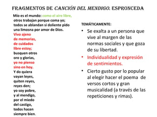 Fragmentos de CanCión del mendigo. espronCeda
Mío es el mundo: como el aire libre,
otros trabajan porque coma yo;
todos se ablandan si doliente pido
una limosna por amor de Dios.
Vivo ajeno
de memorias,
de cuidados
libre estoy;
busquen otros
oro y glorias,
yo no pienso
sino en hoy.
Y do quiera
vayan leyes,
quiten reyes,
reyes den;
yo soy pobre,
y al mendigo,
por el miedo
del castigo,
todos hacen
siempre bien.
TEMÁTICAMENTE:
• Se exalta a un persona que
vive al margen de las
normas sociales y que goza
de su libertad.
• Individualidad y expresión
de sentimientos.
• Cierto gusto por lo popular
al elegir hacer el poema de
versos cortos y gran
musicalidad (a través de las
repeticiones y rimas).
 