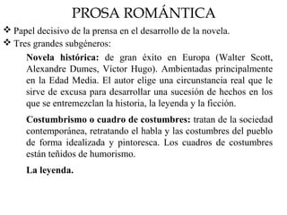 PROSA ROMÁNTICA
 Papel decisivo de la prensa en el desarrollo de la novela.
 Tres grandes subgéneros:
Novela histórica: de gran éxito en Europa (Walter Scott,
Alexandre Dumes, Víctor Hugo). Ambientadas principalmente
en la Edad Media. El autor elige una circunstancia real que le
sirve de excusa para desarrollar una sucesión de hechos en los
que se entremezclan la historia, la leyenda y la ficción.
Costumbrismo o cuadro de costumbres: tratan de la sociedad
contemporánea, retratando el habla y las costumbres del pueblo
de forma idealizada y pintoresca. Los cuadros de costumbres
están teñidos de humorismo.
La leyenda.
 