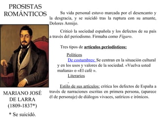 PROSISTAS
ROMÁNTICOS
MARIANO JOSÉ
DE LARRA
(1809-1837*)
Su vida personal estuvo marcada por el desencanto y
la desgracia, y se suicidó tras la ruptura con su amante,
Dolores Armijo.
Criticó la sociedad española y los defectos de su país
a través del periodismo. Firmaba como Fígaro.
Tres tipos de artículos periodísticos:
Políticos
De costumbres: Se centran en la situación cultural
y en los usos y valores de la sociedad. «Vuelva usted
mañana» o «El café ».
Literarios

Estilo de sus artículos: critica los defectos de España a
través de narraciones escritas en primera persona, (aparece
él de personaje) de diálogos vivaces, satíricos e irónicos.
* Se suicidó.
 