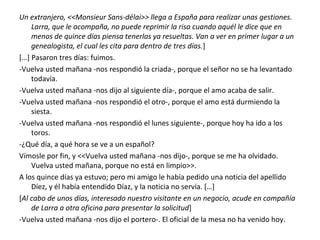 Un extranjero, <<Monsieur Sans-délai>> llega a España para realizar unas gestiones.
Larra, que le acompaña, no puede reprimir la risa cuando aquél le dice que en
menos de quince días piensa tenerlas ya resueltas. Van a ver en primer lugar a un
genealogista, el cual les cita para dentro de tres días.]
[…] Pasaron tres días: fuimos.
-Vuelva usted mañana -nos respondió la criada-, porque el señor no se ha levantado
todavía.
-Vuelva usted mañana -nos dijo al siguiente día-, porque el amo acaba de salir.
-Vuelva usted mañana -nos respondió el otro-, porque el amo está durmiendo la
siesta.
-Vuelva usted mañana -nos respondió el lunes siguiente-, porque hoy ha ido a los
toros.
-¿Qué día, a qué hora se ve a un español?
Vímosle por fin, y <<Vuelva usted mañana -nos dijo-, porque se me ha olvidado.
Vuelva usted mañana, porque no está en limpio>>.
A los quince días ya estuvo; pero mi amigo le había pedido una noticia del apellido
Díez, y él había entendido Díaz, y la noticia no servía. […]
[Al cabo de unos días, interesado nuestro visitante en un negocio, acude en compañía
de Larra a otra oficina para presentar la solicitud]
-Vuelva usted mañana -nos dijo el portero-. El oficial de la mesa no ha venido hoy.
 