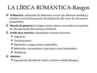 LA LÍRICA ROMÁNTICA-Rasgos
 Polimetría: utilización de diferentes versos (de diferente medida) y
estrofas en un mismo poema. Revitalización del verso de arte menor
(octosílabo)
 Mezcla de géneros: lo trágico con lo cómico, narración en la poesía,
etc. Recuperación del romance medieval.
 Estilo muy retórico: abundantes recursos literarios
 Adjetivos
 Exclamaciones.
 Hipérboles: exageraciones imposibles.
 Apóstrofes: invocaciones a personas, seres inanimados.
 Metáforas.
 Autores:
 Espronceda, Rosalía de Castro y Gustavo Adolfo Bécquer.
 