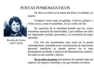 POETAS POSROMÁNTICOS
SDASS
Rosalía de Castro
(1837-1885)
Su obra se centró en los temas del dolor, la soledad y laSu obra se centró en los temas del dolor, la soledad y la
muerte.muerte.
Compuso versos tanto en gallego,Compuso versos tanto en gallego, Cantares galegosCantares galegos yy
Follas novasFollas novas, como en castellano,, como en castellano, En las orillas del Sar.En las orillas del Sar.
Su expresión de la intimidad permite que los versosSu expresión de la intimidad permite que los versos
transmitan sensación de autenticidad, y que confiese con ellostransmitan sensación de autenticidad, y que confiese con ellos
sus inquietudes sociales, personales y su conciencia de mujersus inquietudes sociales, personales y su conciencia de mujer
oprimida.oprimida.
Con ella nos encontramos muy cerca de la poesíaCon ella nos encontramos muy cerca de la poesía
contemporánea, entendida como comunicación de experienciacontemporánea, entendida como comunicación de experiencia
personal: manifiesta su mundo interior sin el tonopersonal: manifiesta su mundo interior sin el tono
declamatorio (exaltado y retórico) del Romanticismo anterior.declamatorio (exaltado y retórico) del Romanticismo anterior.
Su estilo es más sencillo y directo.Su estilo es más sencillo y directo.
En su obra en prosaEn su obra en prosa encontramos dos grandes tipos deencontramos dos grandes tipos de
mujeres: las mujeres sometidas y las que intentan revelarse.mujeres: las mujeres sometidas y las que intentan revelarse.
 