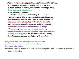 Dicen que no hablan las plantas, ni las fuentes, ni los pájaros,
ni el onda con sus rumores, ni con su brillo los astros,
lo dicen, pero no es cierto, pues siempre cuando yo paso,
de mí murmuran y exclaman:
—Ahí va la loca soñando
con la eterna primavera de la vida y de los campos,
y ya bien pronto, bien pronto, tendrá los cabellos canos,
y ve temblando, aterida, que cubre la escarcha el prado.
Hay canas en mi cabeza, hay en los prados escarcha,
mas yo prosigo soñando, pobre, incurable sonámbula,
con la eterna primavera de la vida que se apaga
y la perenne frescura de los campos y las almas,
aunque los unos se agostan y aunque las otras se abrasan.
Astros y fuentes y flores, no murmuréis de mis sueños,
Sin ellos, ¿cómo admiraros ni cómo vivir sin ellos?
-Proyección de su estado anímico en la naturaleza.
-Apóstrofes a los elementos de la naturaleza.
-Metáfora sobre la vida.
-Estilo más sencillo, menos exaltado y más íntimo (habla de su anhelo de mantenerse
joven e idealista).
 