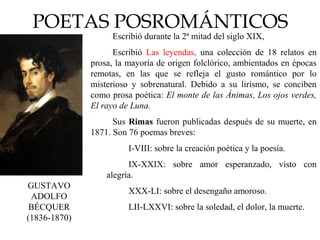 POETAS POSROMÁNTICOS
GUSTAVO
ADOLFO
BÉCQUER
(1836-1870)
Escribió durante la 2ª mitad del siglo XIX,
Escribió Las leyendas, una colección de 18 relatos en
prosa, la mayoría de origen folclórico, ambientados en épocas
remotas, en las que se refleja el gusto romántico por lo
misterioso y sobrenatural. Debido a su lirismo, se conciben
como prosa poética: El monte de las Ánimas, Los ojos verdes,
El rayo de Luna.
Sus Rimas fueron publicadas después de su muerte, en
1871. Son 76 poemas breves:
I-VIII: sobre la creación poética y la poesía.
IX-XXIX: sobre amor esperanzado, visto con
alegría.
XXX-LI: sobre el desengaño amoroso.
LII-LXXVI: sobre la soledad, el dolor, la muerte.
 