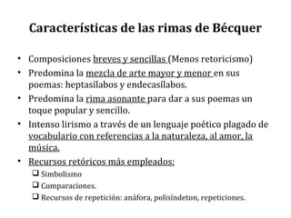 Características de las rimas de Bécquer
• Composiciones breves y sencillas (Menos retoricismo)
• Predomina la mezcla de arte mayor y menor en sus
poemas: heptasílabos y endecasílabos.
• Predomina la rima asonante para dar a sus poemas un
toque popular y sencillo.
• Intenso lirismo a través de un lenguaje poético plagado de
vocabulario con referencias a la naturaleza, al amor, la
música.
• Recursos retóricos más empleados:
 Simbolismo
 Comparaciones.
 Recursos de repetición: anáfora, polisíndeton, repeticiones.
 