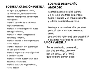SOBRE LA CREACIÓN POÉTICA
No digáis que, agotado su tesoro,
De asuntos falta, enmudeció la lira;
podrá no haber poetas, pero siempre
habrá poesía.
Mientras las ondas de la luz al beso
palpiten encendidas,
mientras el sol las desgarradas nubes
de fuego y oro vista,
mientras el aire en su regazo lleve
perfumes y armonías,
mientras haya en el mundo primavera,
¡habrá poesía!
Mientras haya unos ojos que reflejen
los ojos que los miran,
mientras responda el labio suspirando
al labio que suspira,
mientras sentirse puedan en un beso
dos almas confundidas,
mientras exista una mujer hermosa,
¡habrá poesía!
SOBRE EL DESENGAÑO
AMOROSO
Asomaba a sus ojos una lágrima
y a mi labio una frase de perdón;
habló el orgullo y se enjugó su llanto,
y la frase en mis labios expiró.
Yo voy por un camino; ella, por otro;
pero, al pensar en nuestro mutuo
amor,
yo digo aún: ?¿Por qué callé aquel día?
Y ella dirá: ?¿Por qué no lloré yo?
AMOR Y ALEGRÍA
Por una mirada, un mundo; 
por una sonrisa, un cielo; 
por un beso... ¡Yo no sé 
qué te diera por un beso!
 