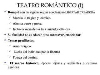 TEATRO ROMÁNTICO (I)
 RompióRompió con las rígidas reglas neoclásicas-con las rígidas reglas neoclásicas-LIBERTAD CREADORALIBERTAD CREADORA
 Mezcla lo trágico y cómico.Mezcla lo trágico y cómico.
 Alterna verso y prosa.Alterna verso y prosa.
 Inobservancia de las tres unidades clásicas.Inobservancia de las tres unidades clásicas.
 Su finalidad no es educar, sinoSu finalidad no es educar, sino conmover, emocionarconmover, emocionar..
 Temas predilectosTemas predilectos::
 Amor trágicoAmor trágico
 Lucha del individuo por la libertadLucha del individuo por la libertad
 Fuerza del destino.Fuerza del destino.
 El marco histórico:El marco histórico: épocas lejanas y ambientes o culturasépocas lejanas y ambientes o culturas
exóticas.exóticas.
 