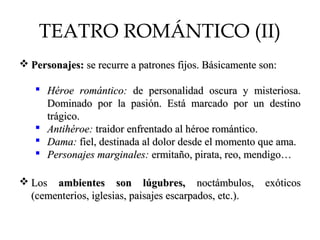 TEATRO ROMÁNTICO (II)
 Personajes:Personajes: se recurre a patrones fijos. Básicamente son:se recurre a patrones fijos. Básicamente son:
 Héroe romántico:Héroe romántico: de personalidad oscura y misteriosa.de personalidad oscura y misteriosa.
Dominado por la pasión. Está marcado por un destinoDominado por la pasión. Está marcado por un destino
trágico.trágico.
 Antihéroe:Antihéroe: traidor enfrentado al héroe romántico.traidor enfrentado al héroe romántico.
 Dama:Dama: fiel, destinada al dolor desde el momento que ama.fiel, destinada al dolor desde el momento que ama.
 Personajes marginales:Personajes marginales: ermitaño, pirata, reo, mendigo…ermitaño, pirata, reo, mendigo…
 LosLos ambientes son lúgubres,ambientes son lúgubres, noctámbulos, exóticosnoctámbulos, exóticos
(cementerios, iglesias, paisajes escarpados, etc.).(cementerios, iglesias, paisajes escarpados, etc.).
 