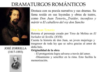 DRAMATURGOS ROMÁNTICOS
JOSÉ ZORRILLAJOSÉ ZORRILLA
(1817-1893)(1817-1893)
Destaca con su poesía narrativa y sus dramas. Su
fama reside en sus leyendas y obras de teatro,
como Don Juan Tenorio, Traidor, inconfeso y
mártir o El caballero del rey don Sancho
Don Juan Tenorio
Retoma el personaje creado por Tirso de Molina en El
burlador de Sevilla. (XVII)
Cuenta la historia de don Juan, un joven mujeriego y
trasgresor de toda ley que se salva gracias al amor de
doña Inés.
Originalidad de la obra
 - El protagonista logra salvarse a través del amor.
 -Dinamismo y sencillez en la rima. Esto facilita la
memorización.
 
